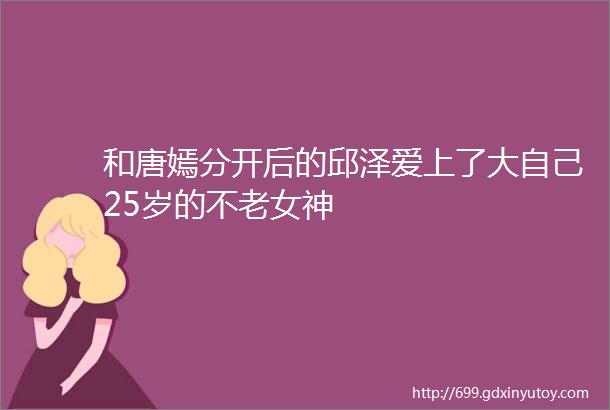 和唐嫣分开后的邱泽爱上了大自己25岁的不老女神