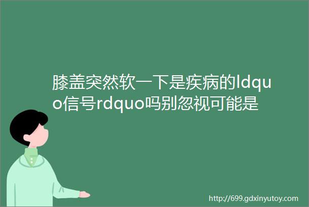 膝盖突然软一下是疾病的ldquo信号rdquo吗别忽视可能是这5种ldquo身体红灯rdquo