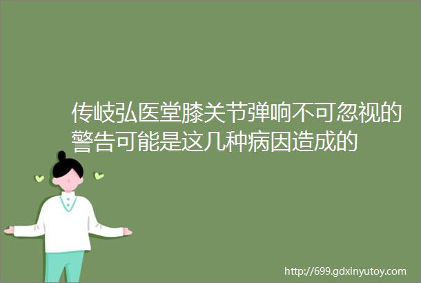 传岐弘医堂膝关节弹响不可忽视的警告可能是这几种病因造成的