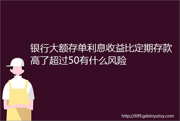 银行大额存单利息收益比定期存款高了超过50有什么风险